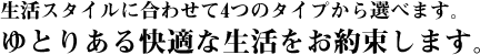 生活スタイルに合わせて4つのタイプから選べます。ゆとりある快適な生活をお約束します。