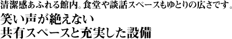 清潔感あふれる館内。食堂や談話スペースもゆとりの広さです。笑い声が絶えない共有スペースと充実した設備。